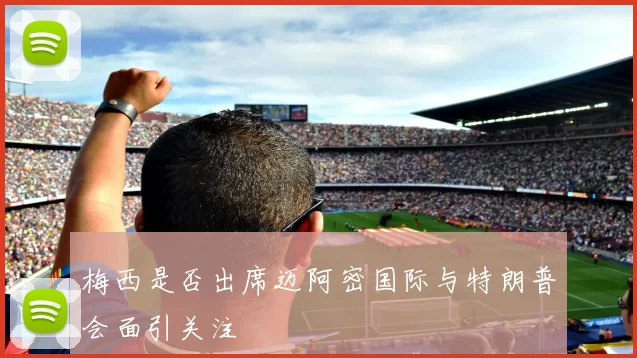 梅西是否出席迈阿密国际与特朗普会面引关注