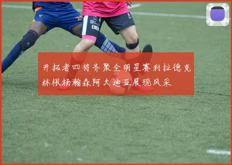 开拓者四将齐聚全明星赛利拉德克林根杨瀚森阿夫迪亚展现风采